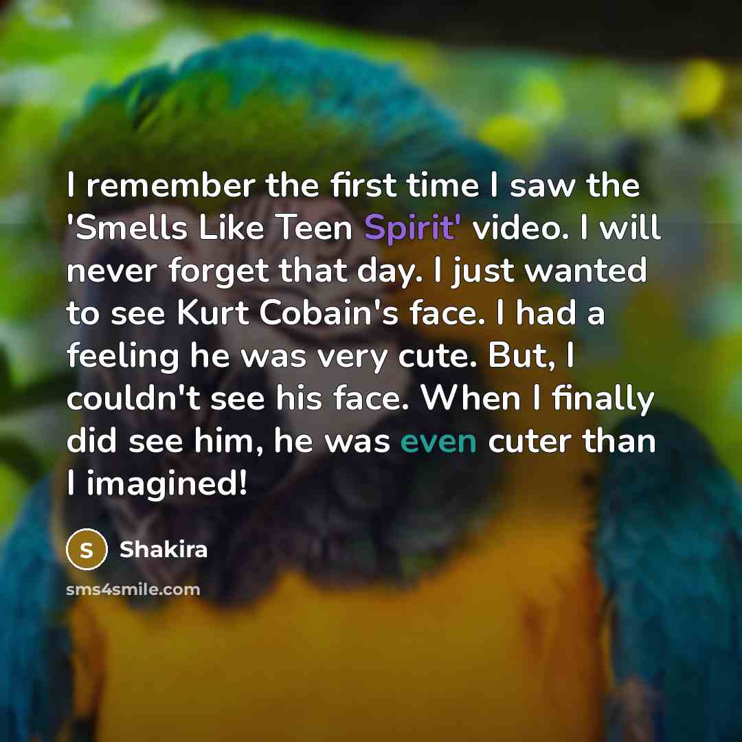 “I remember the first time I saw the 'Smells Like Teen Spirit' video. I will never forget that day. I just wanted to see Kurt Cobain's face. I had a feeling he was very cute. But, I couldn't see his face. When I finally did see him, he was even cuter than I imagined!” quote by Shakira