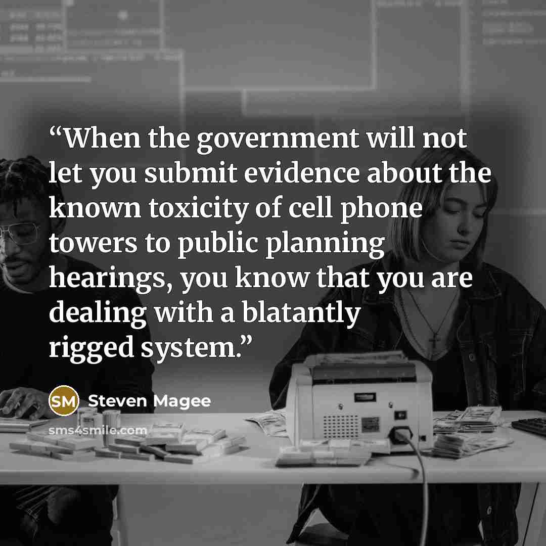“When the government will not let you submit evidence about the known toxicity of cell phone towers to public planning hearings, you know that you are dealing with a blatantly rigged system.” quote by Steven Magee