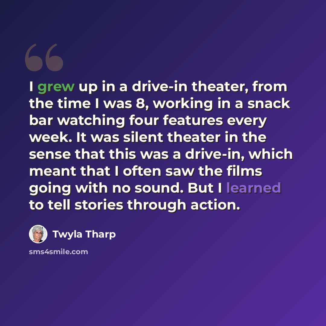 “I grew up in a drive-in theater, from the time I was 8, working in a snack bar watching four features every week. It was silent theater in the sense that this was a drive-in, which meant that I often saw the films going with no sound. But I learned to tell stories through action.” quote by Twyla Tharp