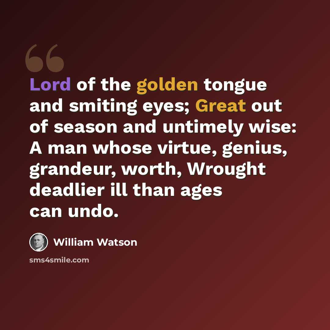 “Lord of the golden tongue and smiting eyes; Great out of season and untimely wise: A man whose virtue, genius, grandeur, worth, Wrought deadlier ill than ages can undo.” quote by William Watson