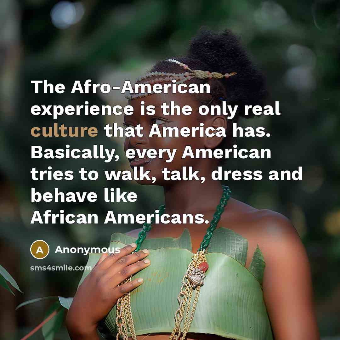 “The Afro-American experience is the only real culture that America has. Basically, every American tries to walk, talk, dress and behave like African Americans.” quote by Anonymous