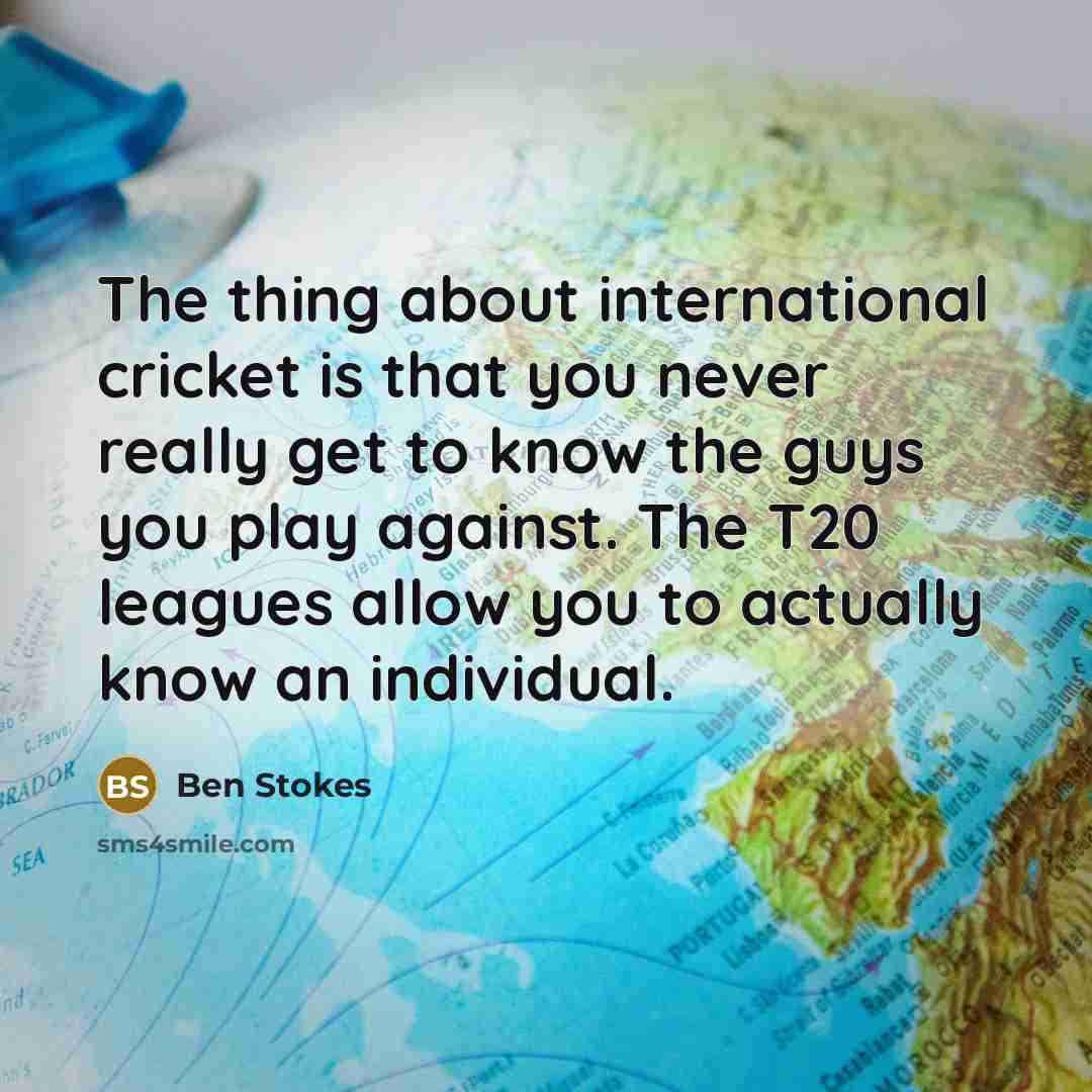 “The thing about international cricket is that you never really get to know the guys you play against. The T20 leagues allow you to actually know an individual.” quote by Ben Stokes