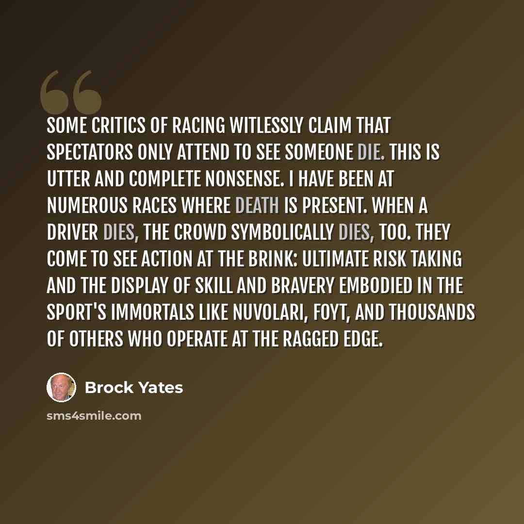 “Some critics of racing witlessly claim that spectators only attend to see someone die. This is utter and complete nonsense. I have been at numerous races where death is present. When a driver dies, the crowd symbolically dies, too. They come to see action at the brink: ultimate risk taking and the…” quote by Brock Yates