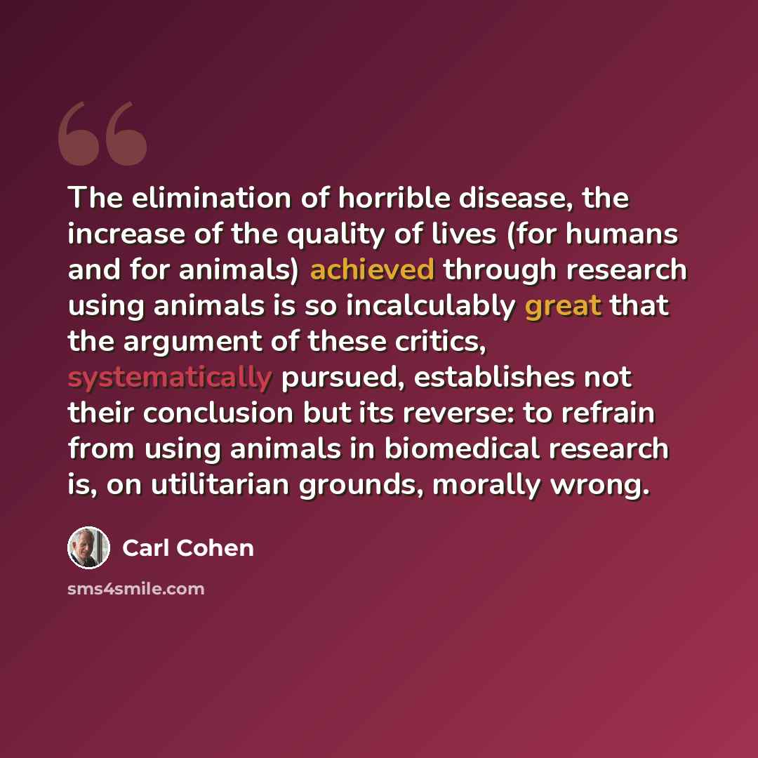 “The elimination of horrible disease, the increase of the quality of lives (for humans and for animals) achieved through research using animals is so incalculably great that the argument of these critics, systematically pursued, establishes not their conclusion but its reverse: to refrain from…” quote by Carl Cohen