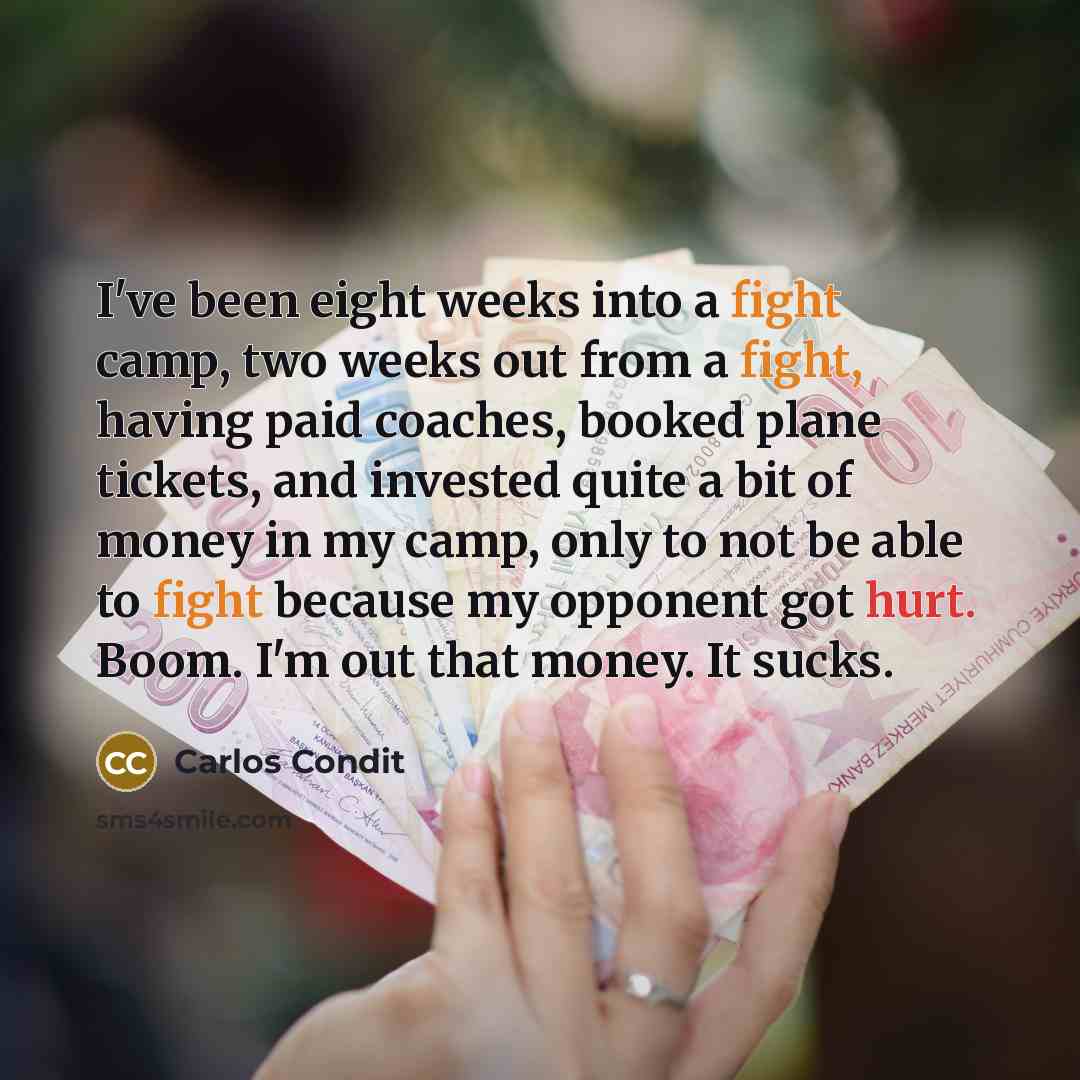 “I've been eight weeks into a fight camp, two weeks out from a fight, having paid coaches, booked plane tickets, and invested quite a bit of money in my camp, only to not be able to fight because my opponent got hurt. Boom. I'm out that money. It sucks.” quote by Carlos Condit