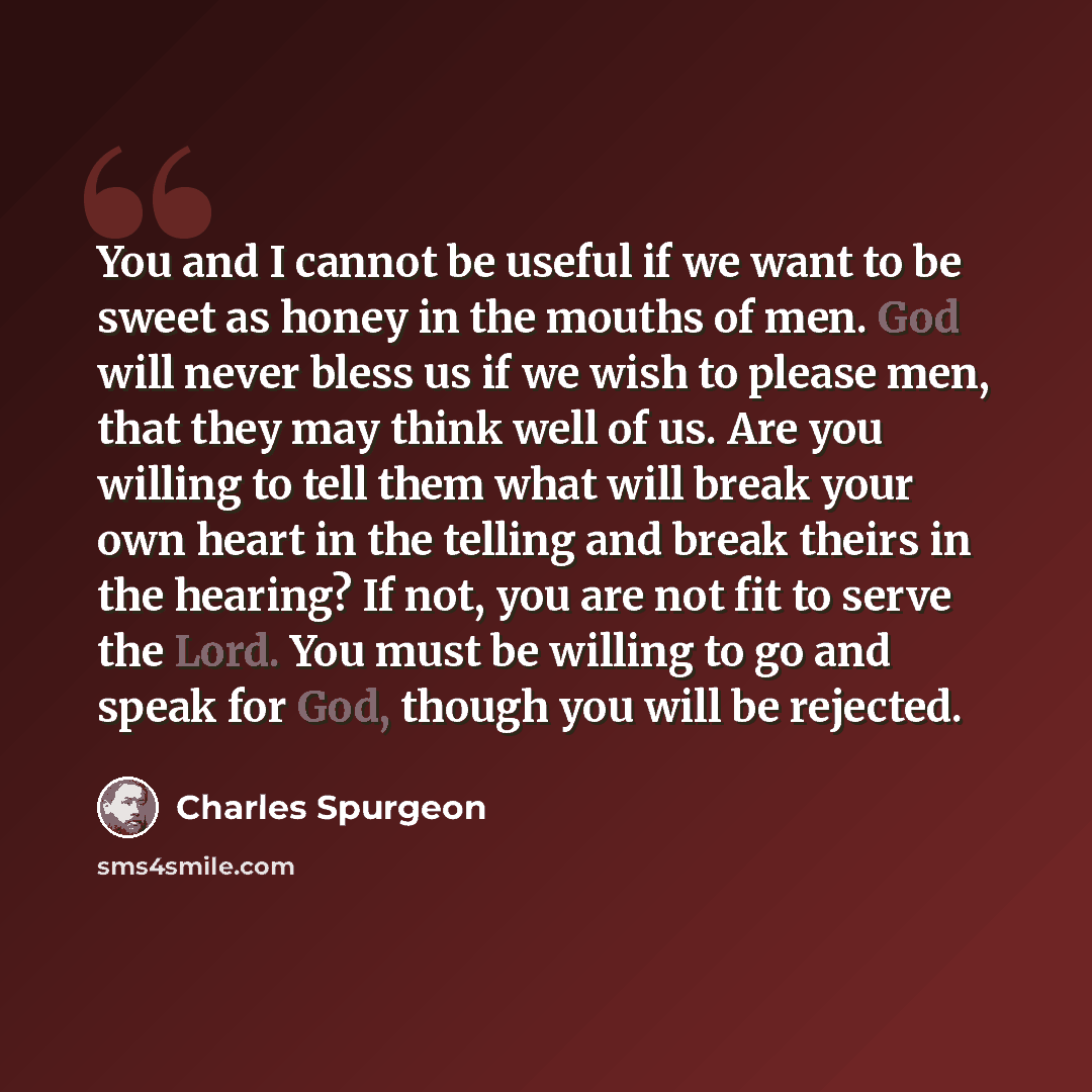 “You and I cannot be useful if we want to be sweet as honey in the mouths of men. God will never bless us if we wish to please men, that they may think well of us. Are you willing to tell them what will break your own heart in the telling and break theirs in the hearing? If not, you are not fit to…” quote by Charles Spurgeon