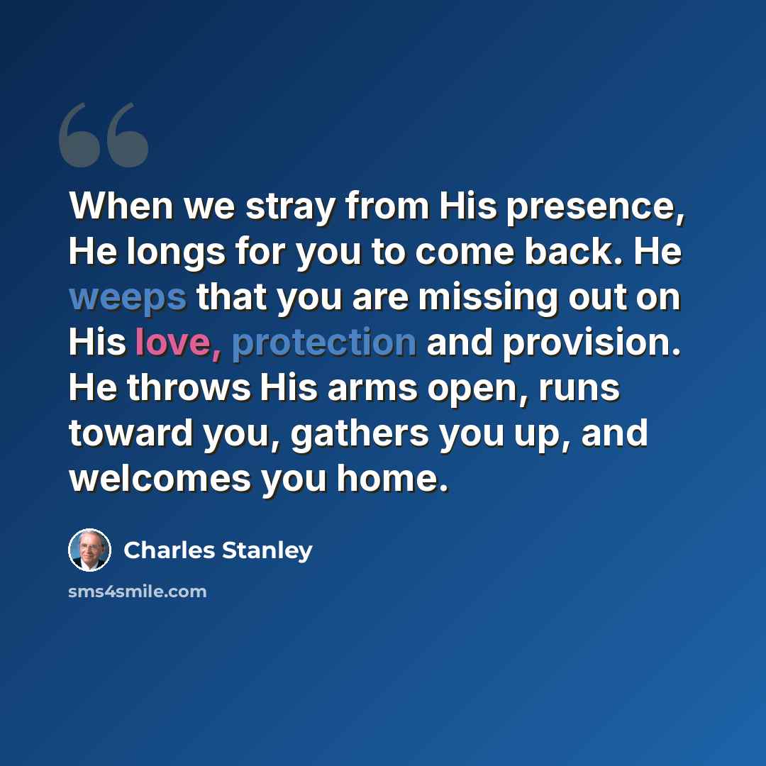 “When we stray from His presence, He longs for you to come back. He weeps that you are missing out on His love, protection and provision. He throws His arms open, runs toward you, gathers you up, and welcomes you home.” quote by Charles Stanley