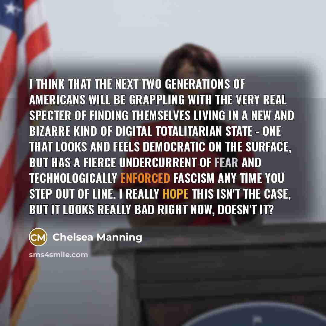 “I think that the next two generations of Americans will be grappling with the very real specter of finding themselves living in a new and bizarre kind of digital totalitarian state - one that looks and feels democratic on the surface, but has a fierce undercurrent of fear and technologically…” quote by Chelsea Manning