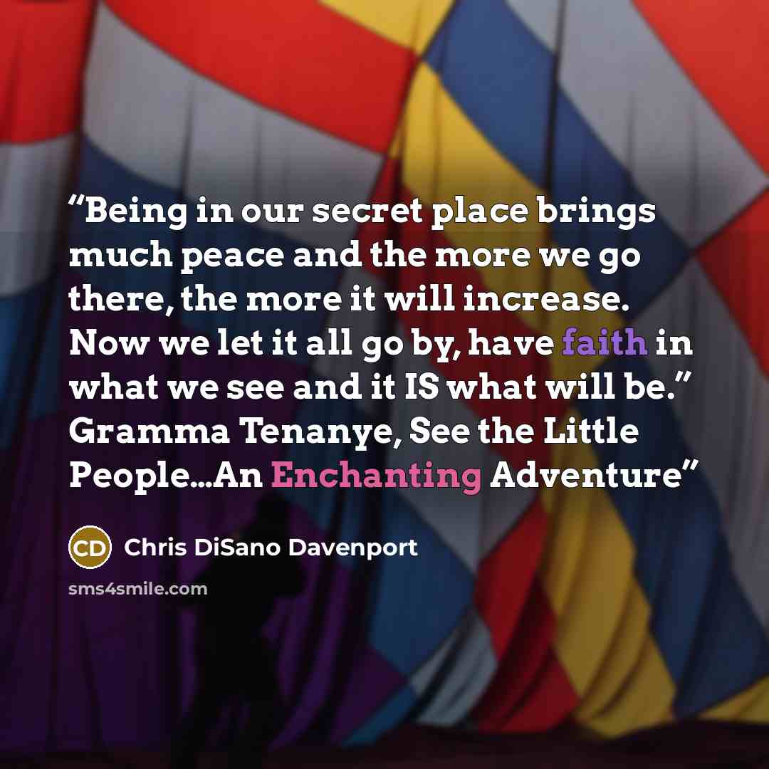 “Being in our secret place brings much peace and the more we go there, the more it will increase. Now we let it all go by, have faith in what we see and it IS what will be.” Gramma Tenanye, See the Little People…An Enchanting Adventure” quote by Chris DiSano Davenport