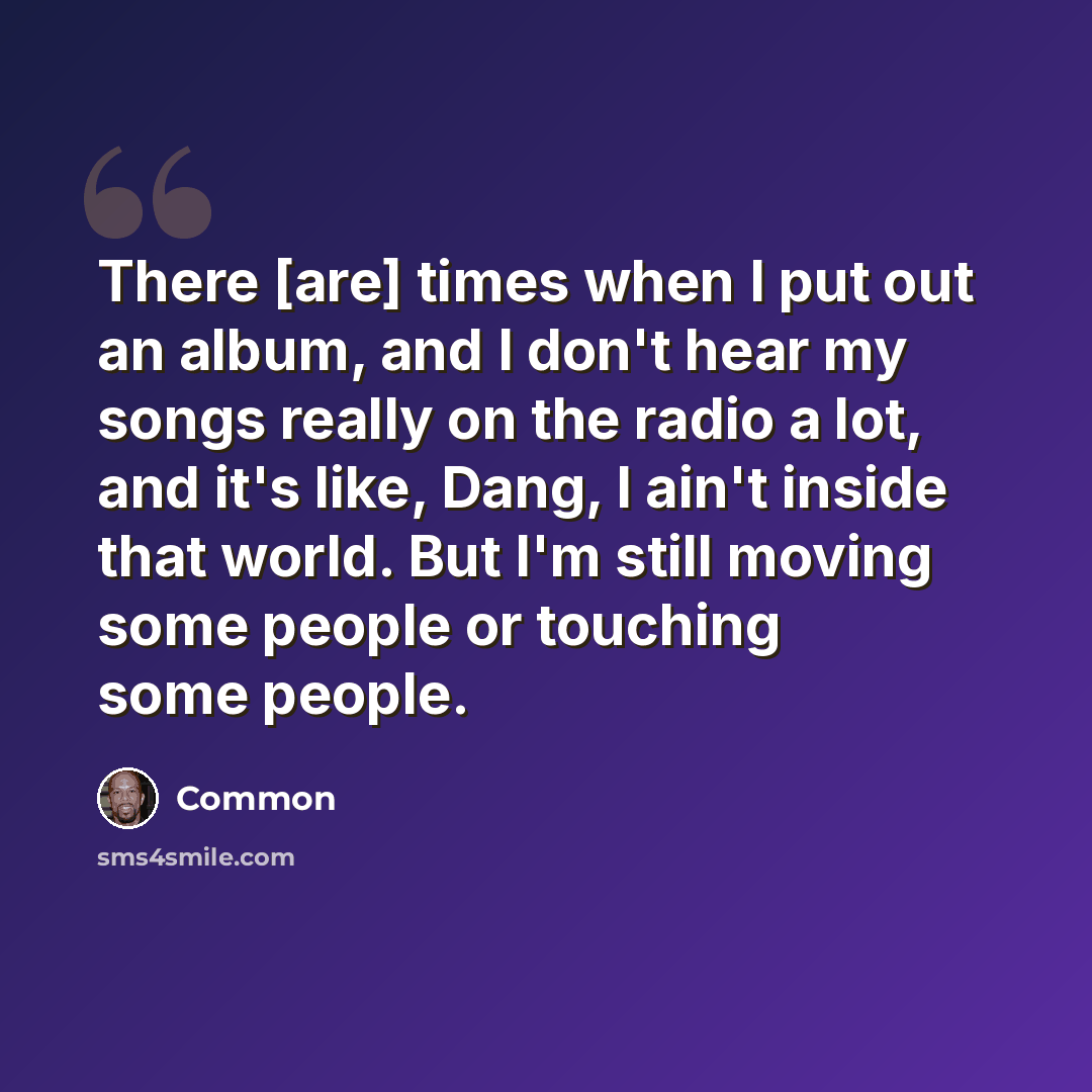 “There [are] times when I put out an album, and I don't hear my songs really on the radio a lot, and it's like, Dang, I ain't inside that world. But I'm still moving some people or touching some people.” quote by Common