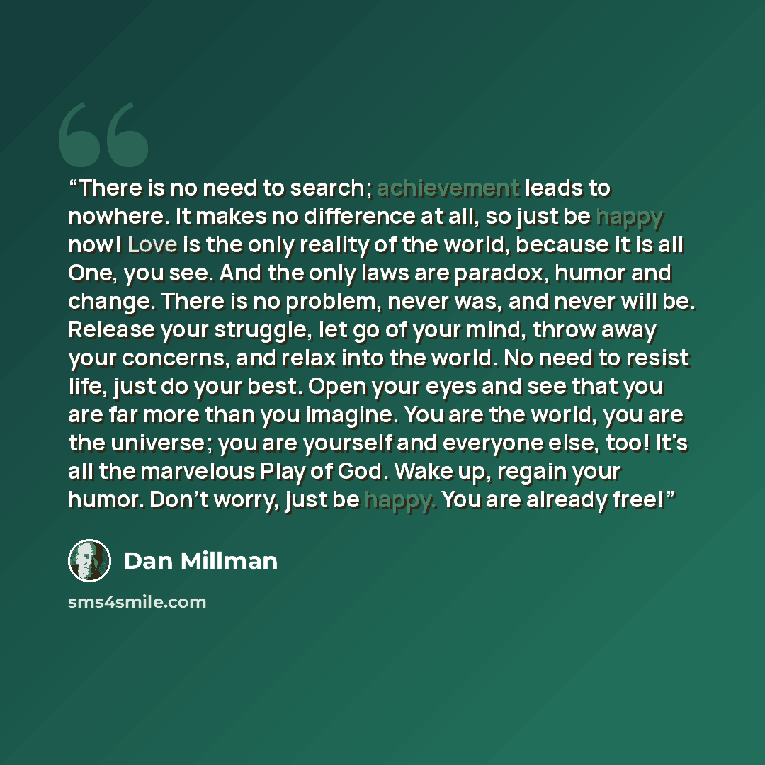 “There is no need to search; achievement leads to nowhere. It makes no difference at all, so just be happy now! Love is the only reality of the world, because it is all One, you see. And the only laws are paradox, humor and change. There is no problem, never was, and never will be. Release your…” quote by Dan Millman