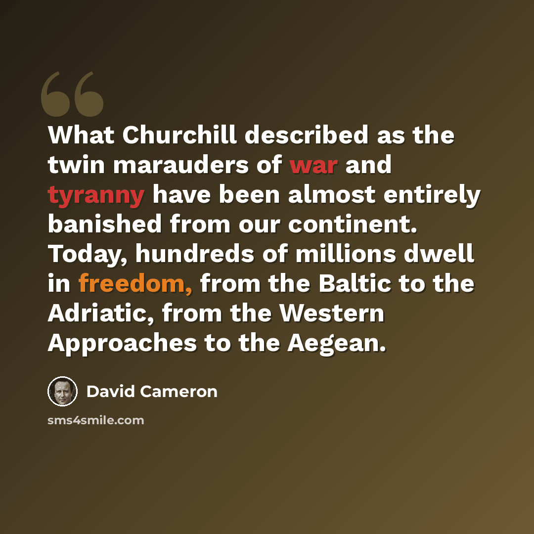 “What Churchill described as the twin marauders of war and tyranny have been almost entirely banished from our continent. Today, hundreds of millions dwell in freedom, from the Baltic to the Adriatic, from the Western Approaches to the Aegean.” quote by David Cameron