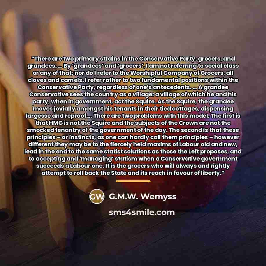 “There are two primary strains in the Conservative Party: grocers, and grandees. … By ‘grandees’ and ‘grocers’, I am not referring to social class or any of that; nor do I refer to the Worshipful Company of Grocers, all cloves and camels. I refer rather to two fundamental positions within the…” quote by G.M.W. Wemyss