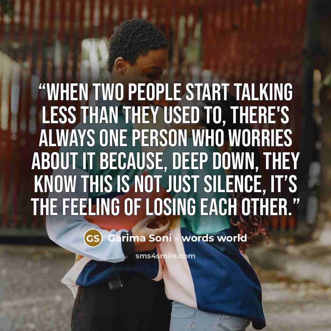 “When two people start talking less than they used to, there's always one person who worries about it because, deep down, they know this is not just silence, it’s the feeling of losing each other.” quote by Garima Soni - words world