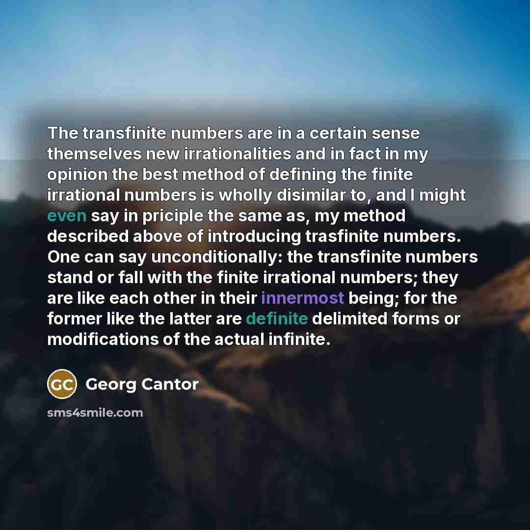 “The transfinite numbers are in a certain sense themselves new irrationalities and in fact in my opinion the best method of defining the finite irrational numbers is wholly disimilar to, and I might even say in priciple the same as, my method described above of introducing trasfinite numbers. One…” quote by Georg Cantor