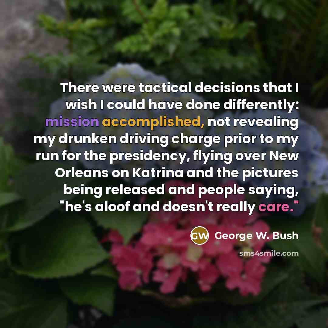 “There were tactical decisions that I wish I could have done differently: mission accomplished, not revealing my drunken driving charge prior to my run for the presidency, flying over New Orleans on Katrina and the pictures being released and people saying, "he's aloof and doesn't really care."” quote by George W. Bush