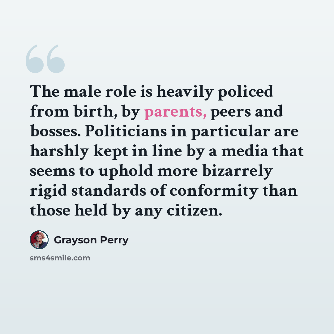 “The male role is heavily policed from birth, by parents, peers and bosses. Politicians in particular are harshly kept in line by a media that seems to uphold more bizarrely rigid standards of conformity than those held by any citizen.” quote by Grayson Perry