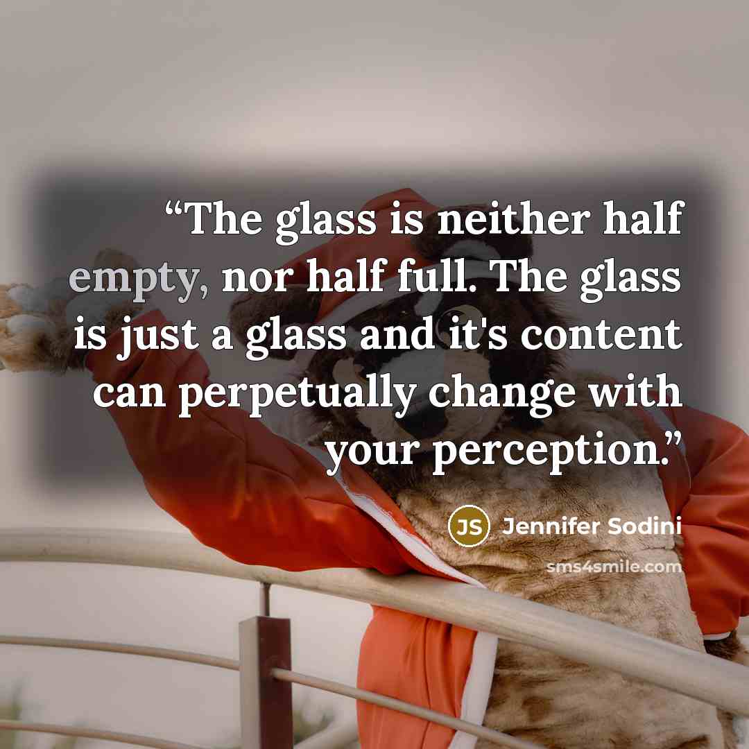 “The glass is neither half empty, nor half full. The glass is just a glass and it's content can perpetually change with your perception.” quote by Jennifer Sodini