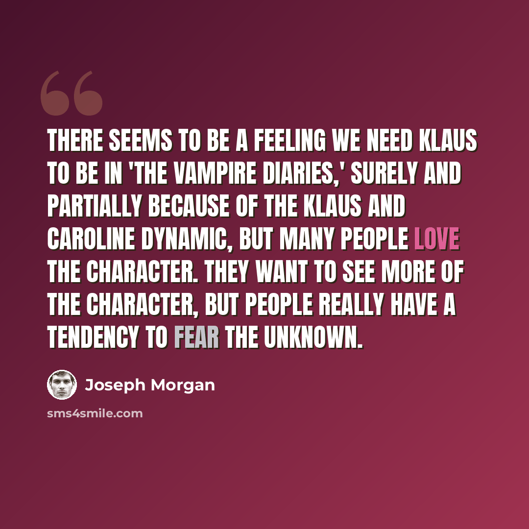 “There seems to be a feeling we need Klaus to be in 'The Vampire Diaries,' surely and partially because of the Klaus and Caroline dynamic, but many people love the character. They want to see more of the character, but people really have a tendency to fear the unknown.” quote by Joseph Morgan
