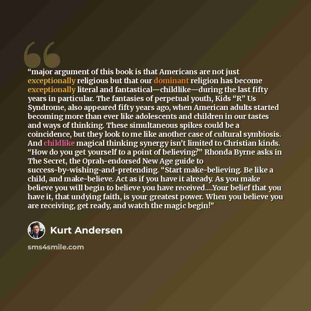 “major argument of this book is that Americans are not just exceptionally religious but that our dominant religion has become exceptionally literal and fantastical—childlike—during the last fifty years in particular. The fantasies of perpetual youth, Kids “R” Us Syndrome, also appeared fifty years…” quote by Kurt Andersen
