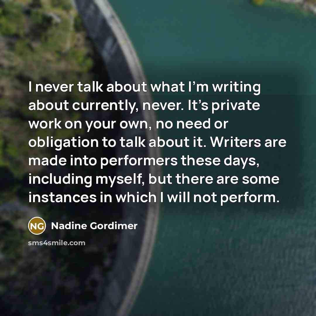 “I never talk about what I'm writing about currently, never. It's private work on your own, no need or obligation to talk about it. Writers are made into performers these days, including myself, but there are some instances in which I will not perform.” quote by Nadine Gordimer