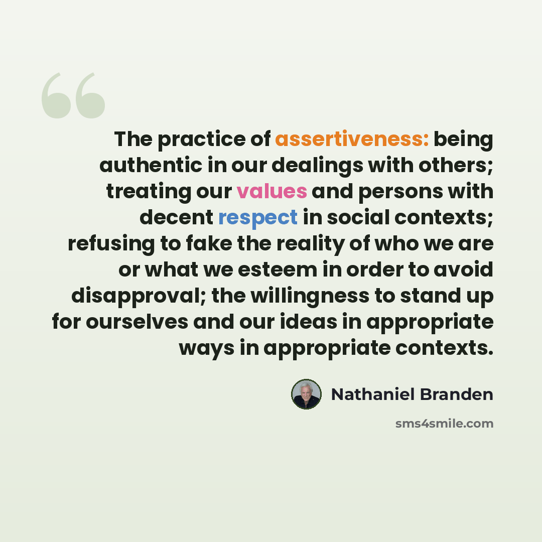 “The practice of assertiveness: being authentic in our dealings with others; treating our values and persons with decent respect in social contexts; refusing to fake the reality of who we are or what we esteem in order to avoid disapproval; the willingness to stand up for ourselves and our ideas in…” quote by Nathaniel Branden