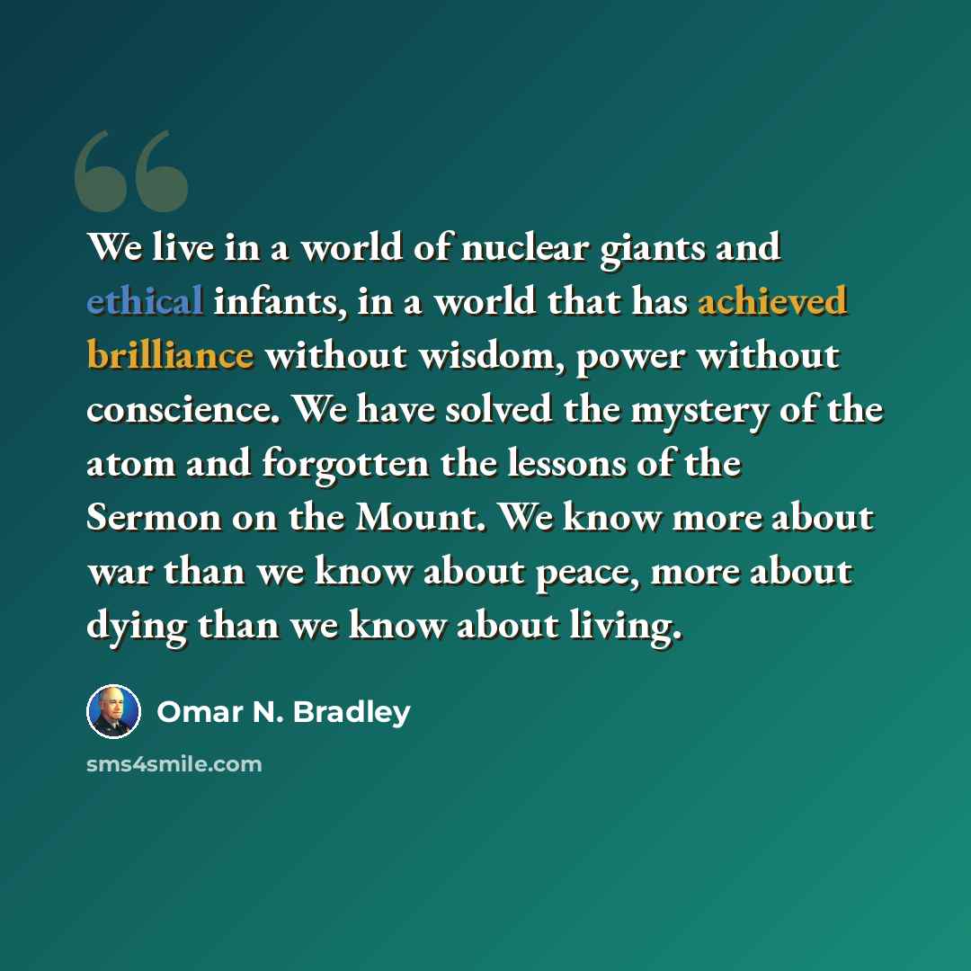 “We live in a world of nuclear giants and ethical infants, in a world that has achieved brilliance without wisdom, power without conscience. We have solved the mystery of the atom and forgotten the lessons of the Sermon on the Mount. We know more about war than we know about peace, more about dying…” quote by Omar N. Bradley