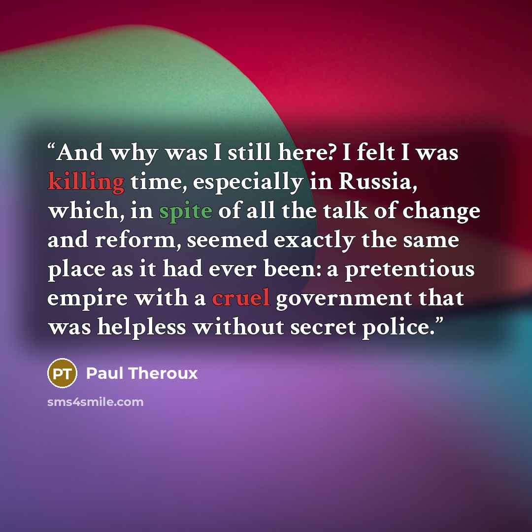 “And why was I still here? I felt I was killing time, especially in Russia, which, in spite of all the talk of change and reform, seemed exactly the same place as it had ever been: a pretentious empire with a cruel government that was helpless without secret police.” quote by Paul Theroux