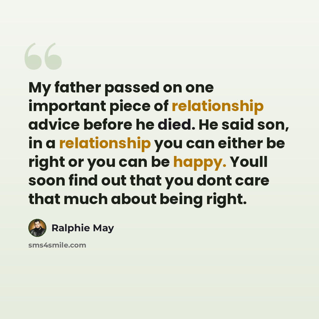 “My father passed on one important piece of relationship advice before he died. He said son, in a relationship you can either be right or you can be happy. Youll soon find out that you dont care that much about being right.” quote by Ralphie May