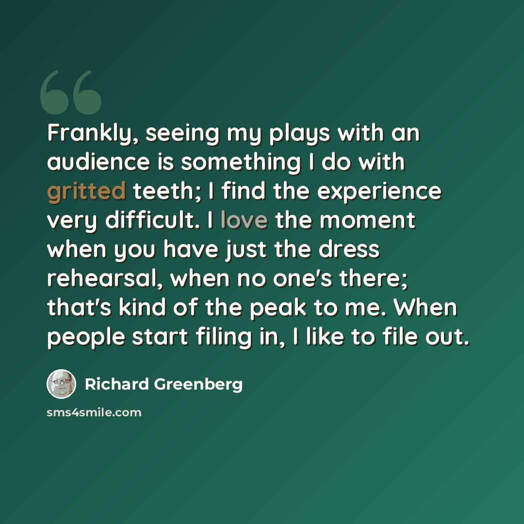 “Frankly, seeing my plays with an audience is something I do with gritted teeth; I find the experience very difficult. I love the moment when you have just the dress rehearsal, when no one's there; that's kind of the peak to me. When people start filing in, I like to file out.” quote by Richard Greenberg