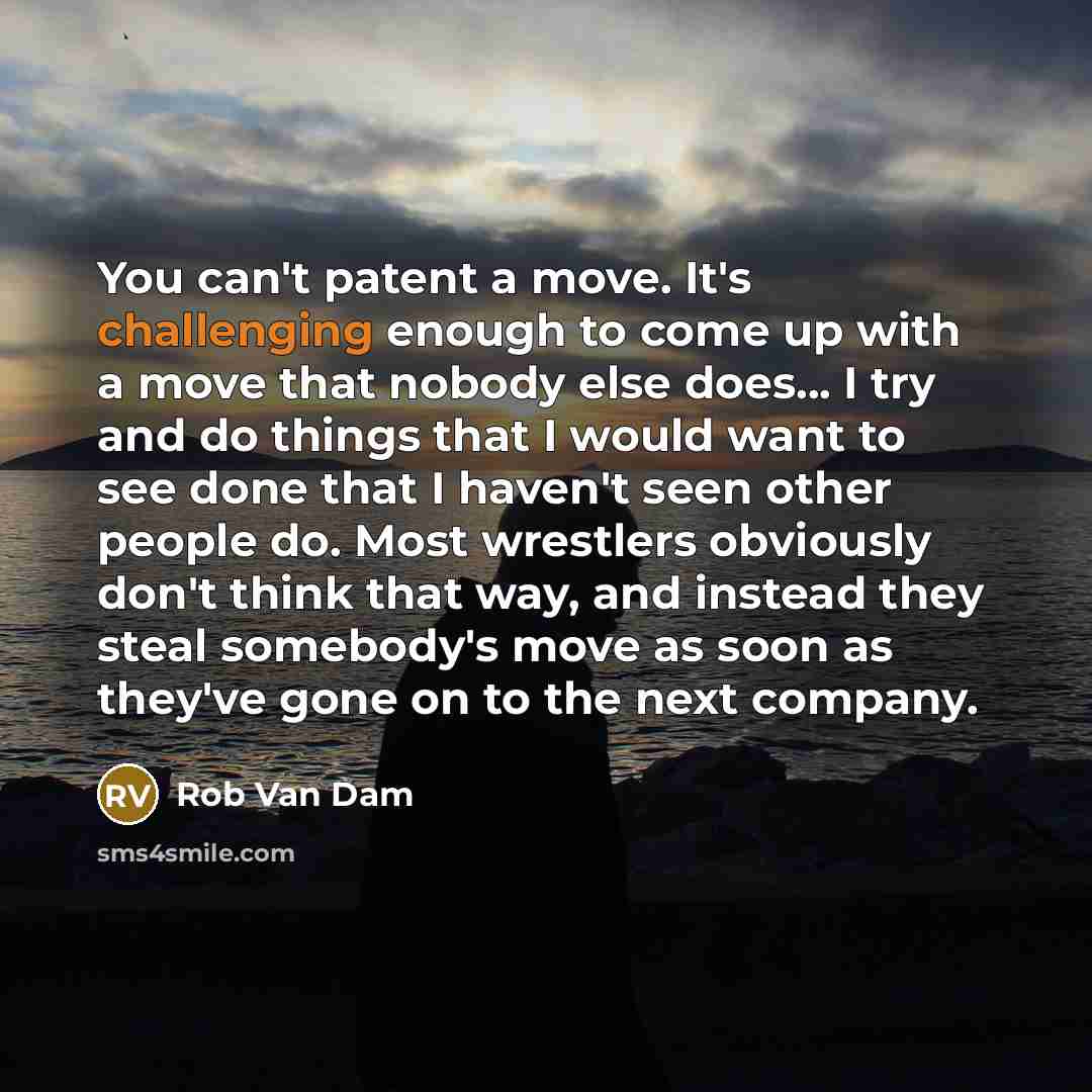 “You can't patent a move. It's challenging enough to come up with a move that nobody else does... I try and do things that I would want to see done that I haven't seen other people do. Most wrestlers obviously don't think that way, and instead they steal somebody's move as soon as they've gone on…” quote by Rob Van Dam