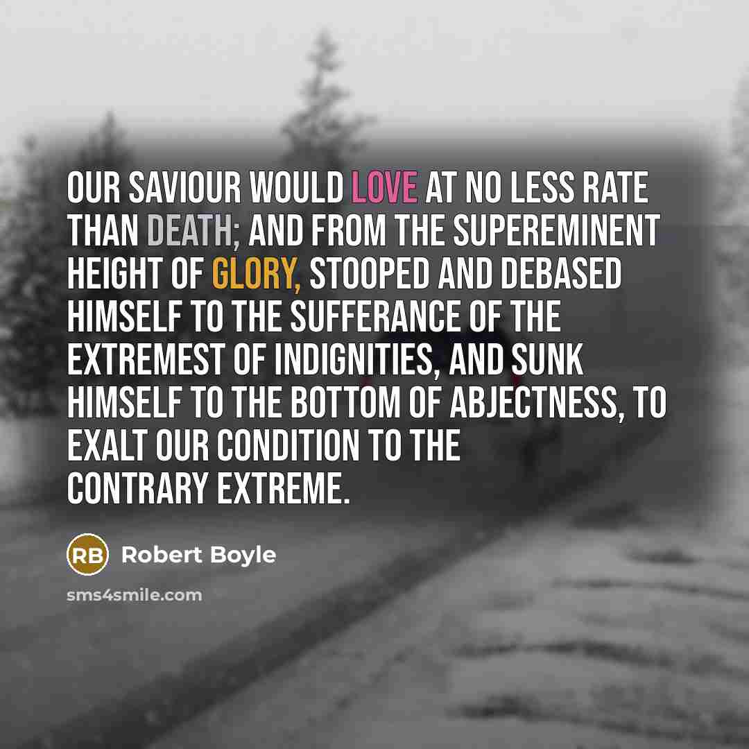“Our Saviour would love at no less rate than death; and from the supereminent height of glory, stooped and debased Himself to the sufferance of the extremest of indignities, and sunk himself to the bottom of abjectness, to exalt our condition to the contrary extreme.” quote by Robert Boyle