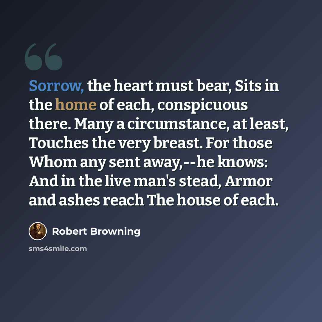 “Sorrow, the heart must bear, Sits in the home of each, conspicuous there. Many a circumstance, at least, Touches the very breast. For those Whom any sent away,--he knows: And in the live man's stead, Armor and ashes reach The house of each.” quote by Robert Browning