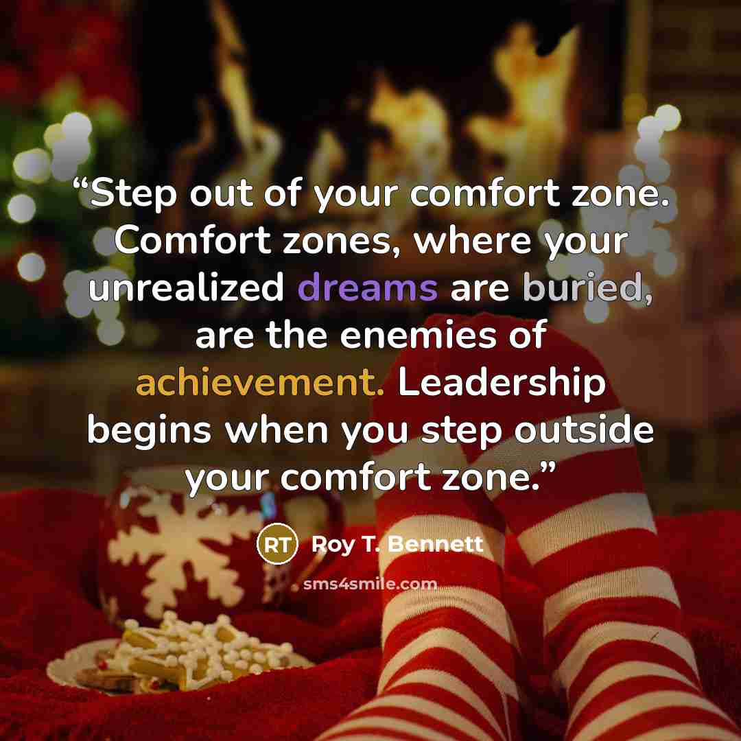 “Step out of your comfort zone. Comfort zones, where your unrealized dreams are buried, are the enemies of achievement. Leadership begins when you step outside your comfort zone.” quote by Roy T. Bennett