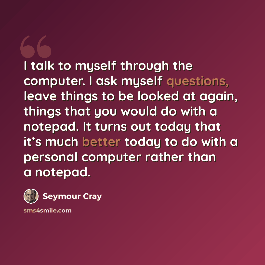 “I talk to myself through the computer. I ask myself questions, leave things to be looked at again, things that you would do with a notepad. It turns out today that it’s much better today to do with a personal computer rather than a notepad.” quote by Seymour Cray