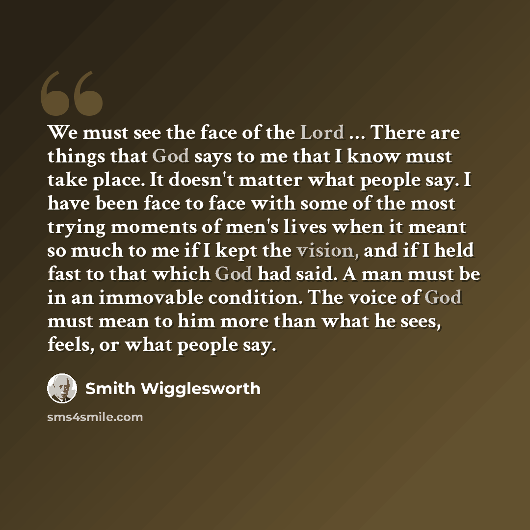 “We must see the face of the Lord … There are things that God says to me that I know must take place. It doesn't matter what people say. I have been face to face with some of the most trying moments of men's lives when it meant so much to me if I kept the vision, and if I held fast to that which…” quote by Smith Wigglesworth
