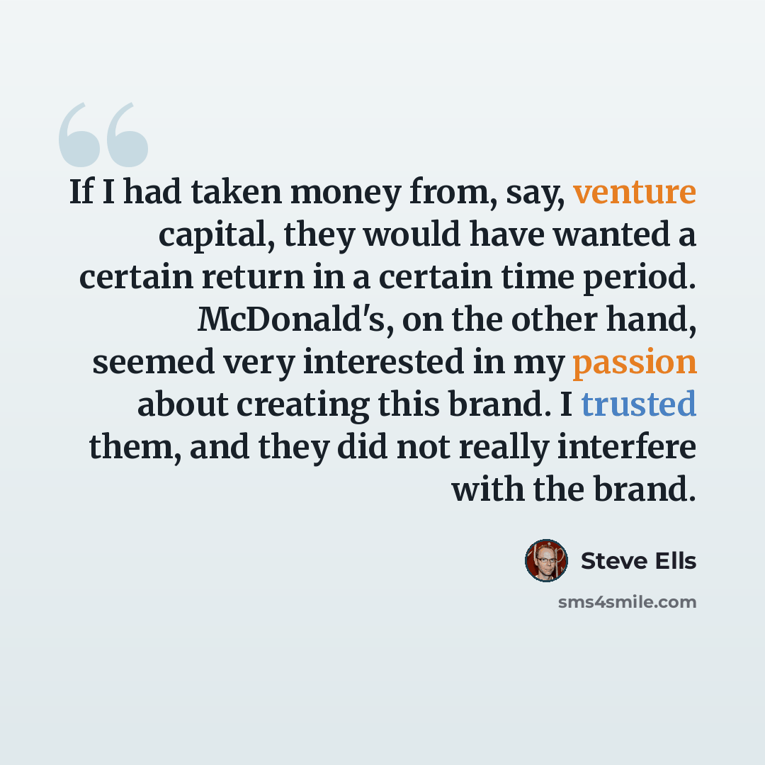 “If I had taken money from, say, venture capital, they would have wanted a certain return in a certain time period. McDonald's, on the other hand, seemed very interested in my passion about creating this brand. I trusted them, and they did not really interfere with the brand.” quote by Steve Ells