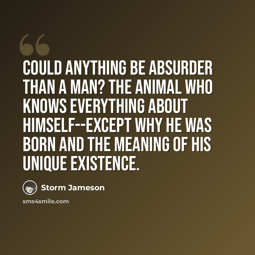 “Could anything be absurder than a man? The animal who knows everything about himself--except why he was born and the meaning of his unique existence.” quote by Storm Jameson