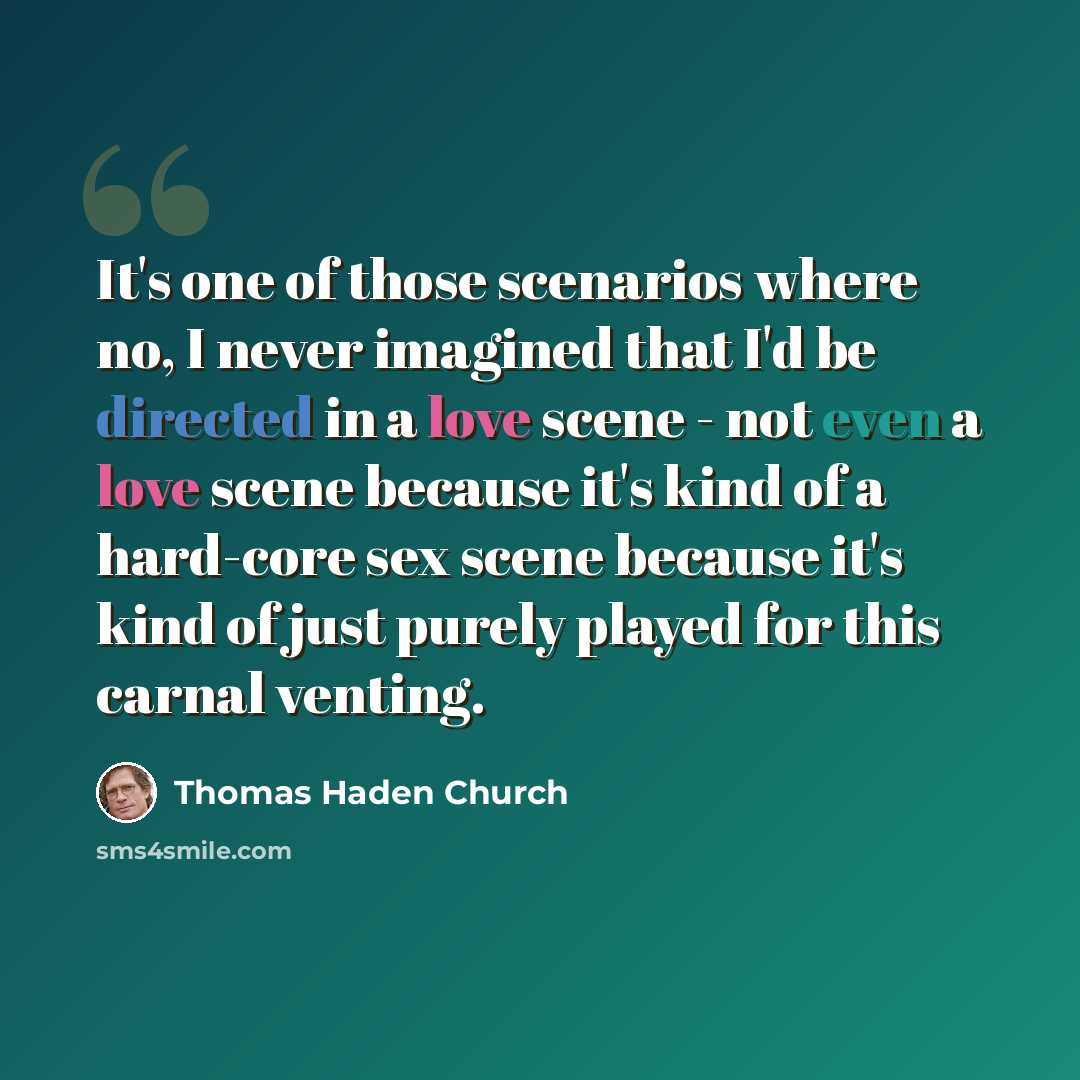 “It's one of those scenarios where no, I never imagined that I'd be directed in a love scene - not even a love scene because it's kind of a hard-core sex scene because it's kind of just purely played for this carnal venting.” quote by Thomas Haden Church