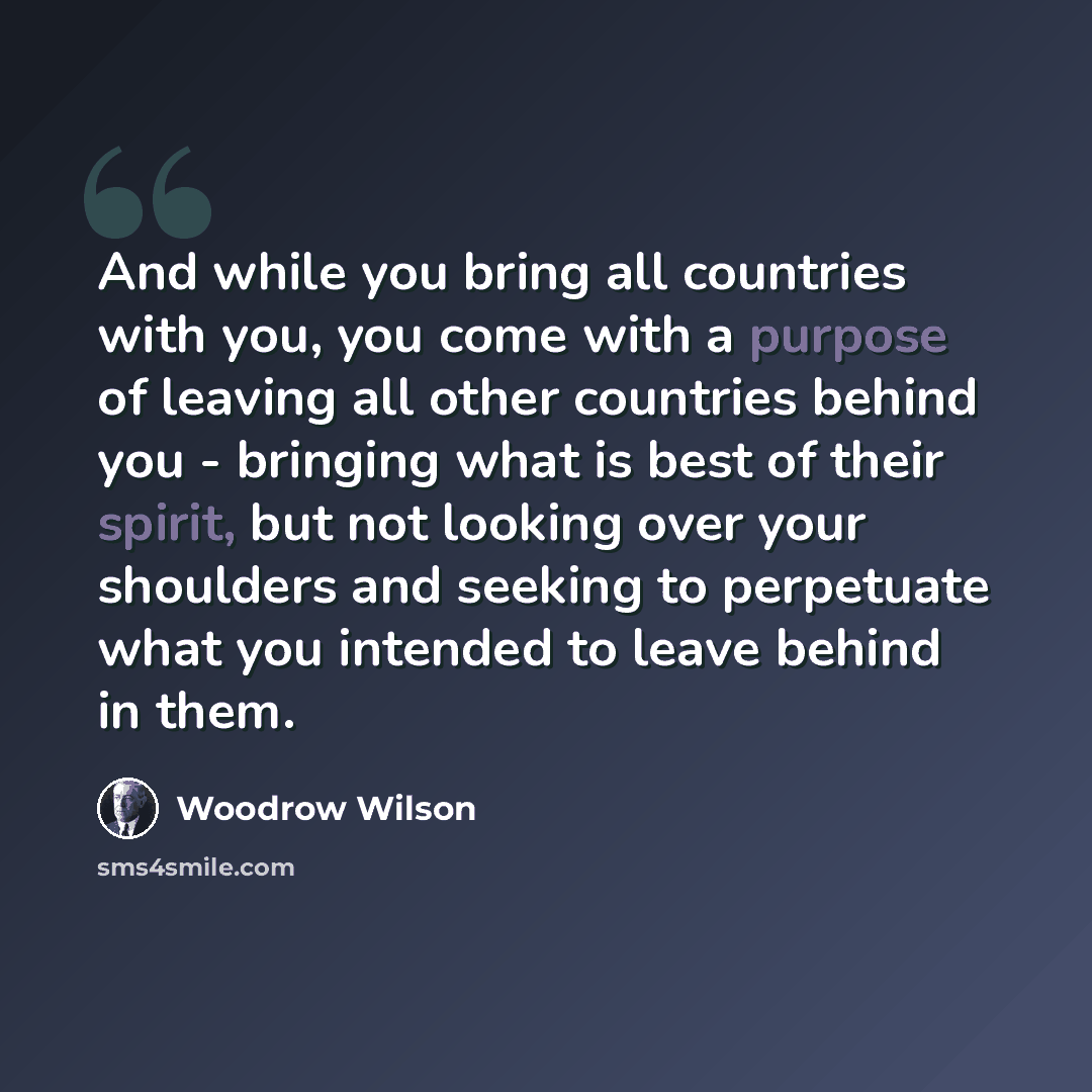 “And while you bring all countries with you, you come with a purpose of leaving all other countries behind you - bringing what is best of their spirit, but not looking over your shoulders and seeking to perpetuate what you intended to leave behind in them.” quote by Woodrow Wilson