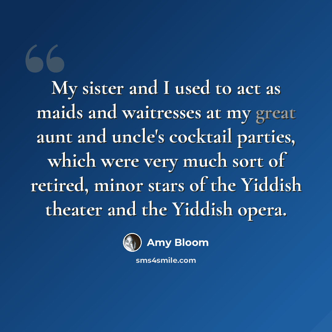 “My sister and I used to act as maids and waitresses at my great aunt and uncle's cocktail parties, which were very much sort of retired, minor stars of the Yiddish theater and the Yiddish opera.” quote by Amy Bloom