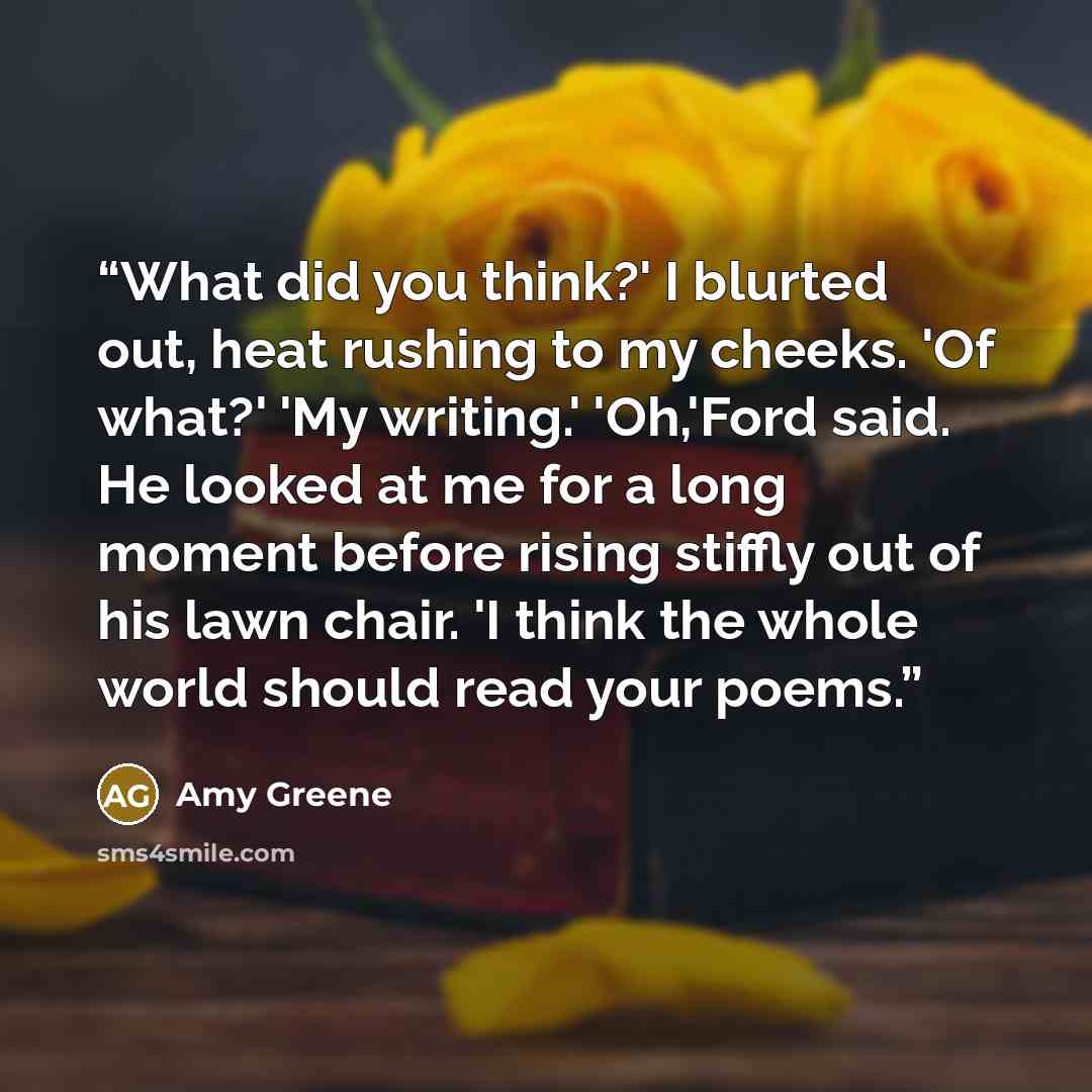 “What did you think?' I blurted out, heat rushing to my cheeks. 'Of what?' 'My writing.' 'Oh,'Ford said. He looked at me for a long moment before rising stiffly out of his lawn chair. 'I think the whole world should read your poems.” quote by Amy Greene
