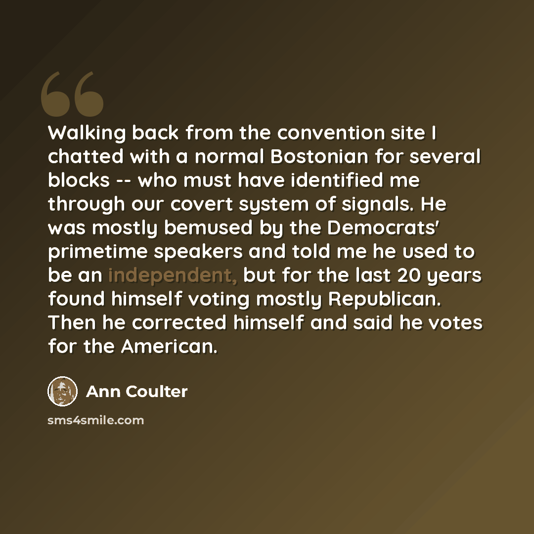 “Walking back from the convention site I chatted with a normal Bostonian for several blocks -- who must have identified me through our covert system of signals. He was mostly bemused by the Democrats' primetime speakers and told me he used to be an independent, but for the last 20 years found…” quote by Ann Coulter