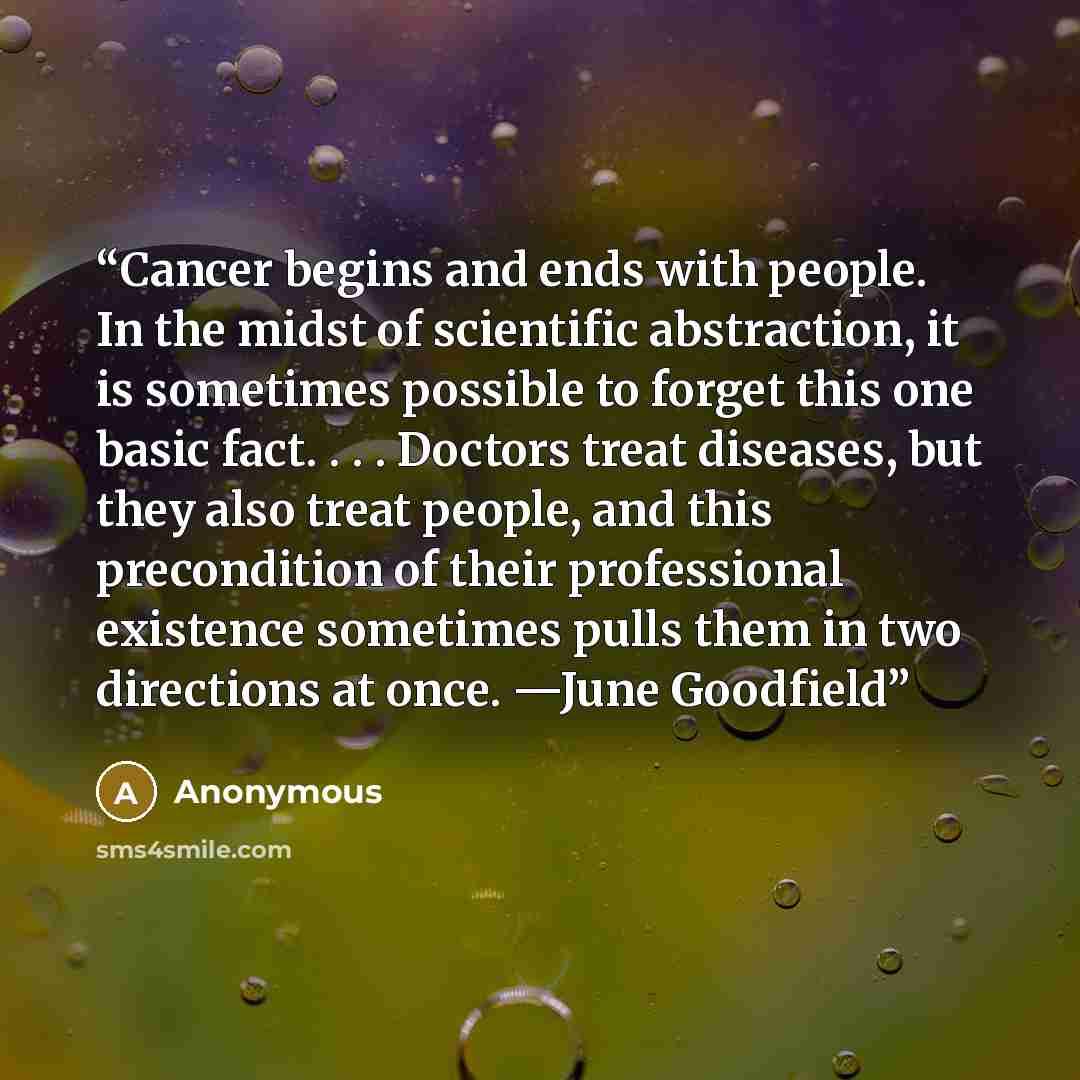 “Cancer begins and ends with people. In the midst of scientific abstraction, it is sometimes possible to forget this one basic fact. . . . Doctors treat diseases, but they also treat people, and this precondition of their professional existence sometimes pulls them in two directions at once. —June…” quote by Anonymous