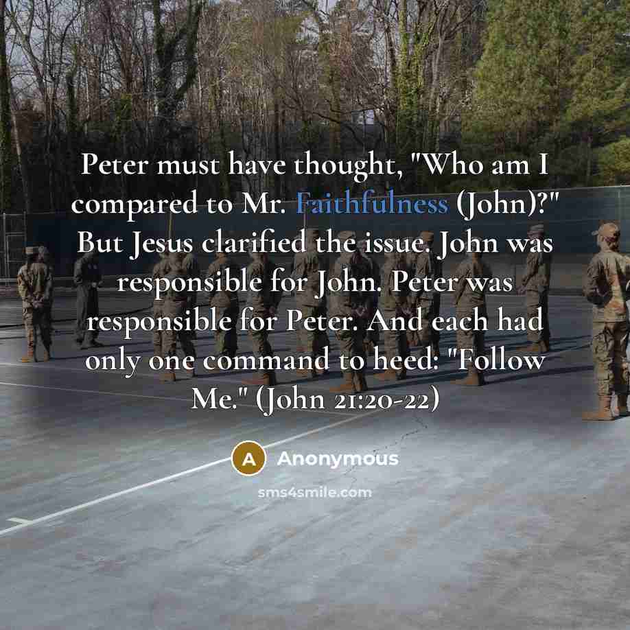 “Peter must have thought, "Who am I compared to Mr. Faithfulness (John)?" But Jesus clarified the issue. John was responsible for John. Peter was responsible for Peter. And each had only one command to heed: "Follow Me." (John 21:20-22)” quote by Anonymous