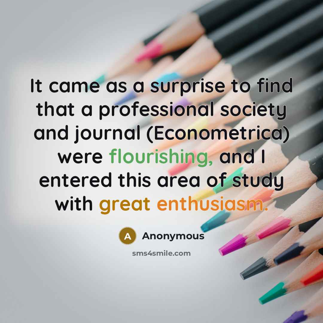 “It came as a surprise to find that a professional society and journal (Econometrica) were flourishing, and I entered this area of study with great enthusiasm.” quote by Anonymous