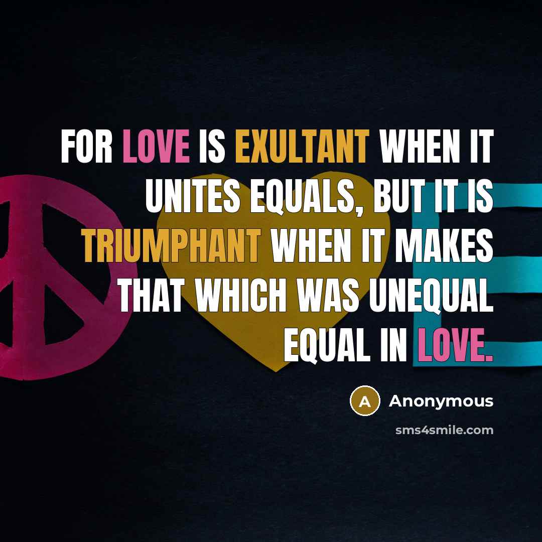 “For love is exultant when it unites equals, but it is triumphant when it makes that which was unequal equal in love.” quote by Anonymous