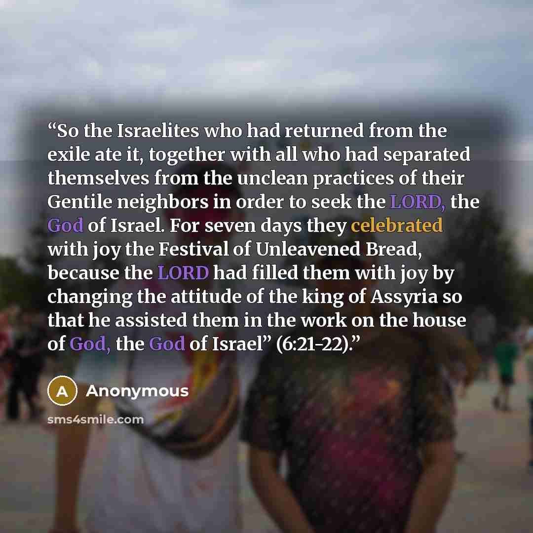 “So the Israelites who had returned from the exile ate it, together with all who had separated themselves from the unclean practices of their Gentile neighbors in order to seek the LORD, the God of Israel. For seven days they celebrated with joy the Festival of Unleavened Bread, because the LORD…” quote by Anonymous