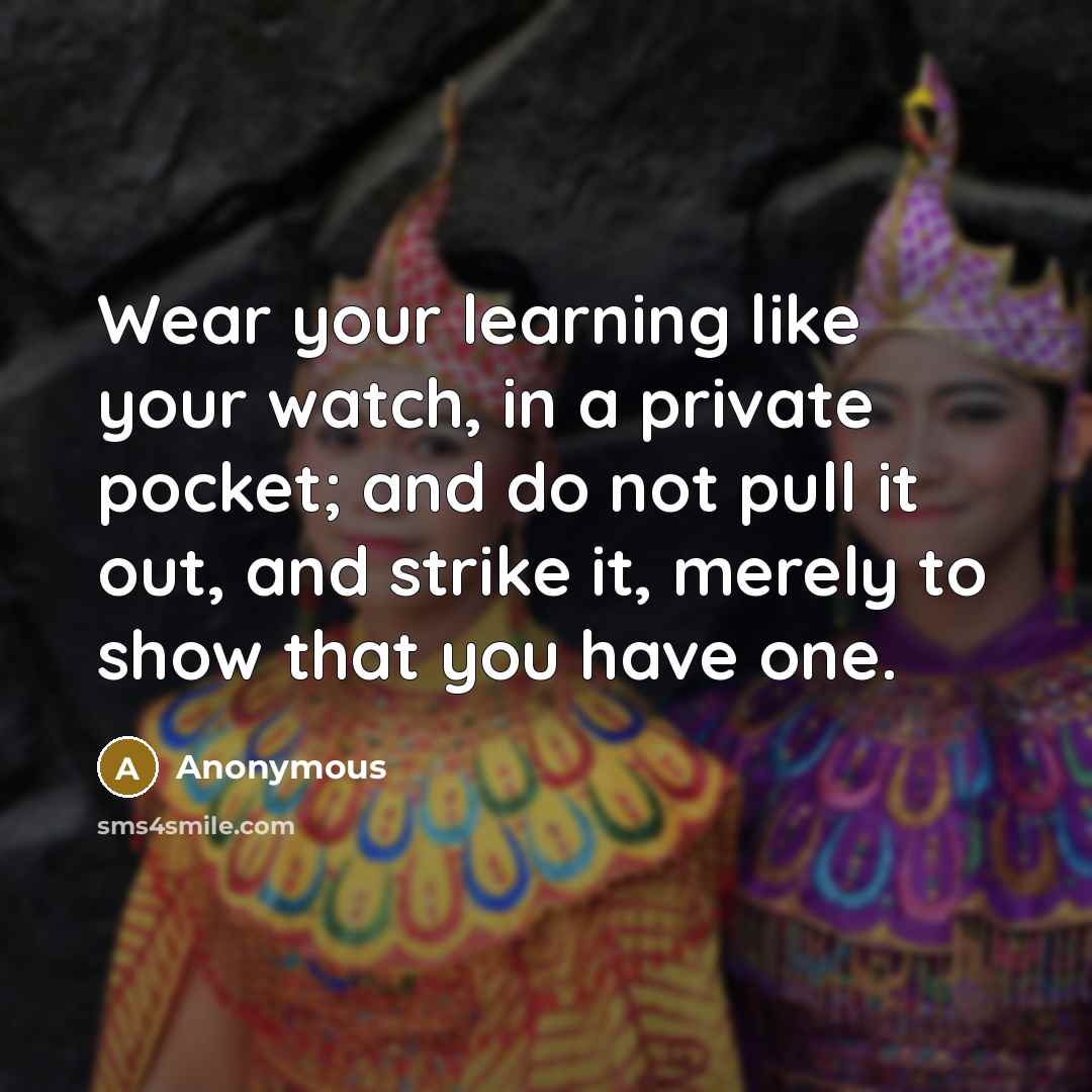 “Wear your learning like your watch, in a private pocket; and do not pull it out, and strike it, merely to show that you have one.” quote by Anonymous