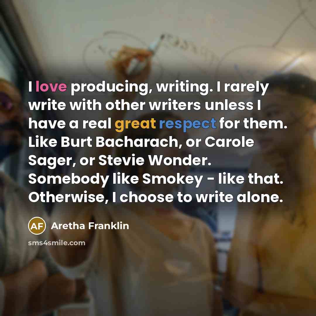“I love producing, writing. I rarely write with other writers unless I have a real great respect for them. Like Burt Bacharach, or Carole Sager, or Stevie Wonder. Somebody like Smokey - like that. Otherwise, I choose to write alone.” quote by Aretha Franklin